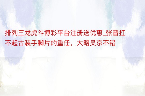 排列三龙虎斗博彩平台注册送优惠_张晋扛不起古装手脚片的重任，大略吴京不错