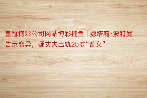 皇冠博彩公司网站博彩捕鱼 | 娜塔莉·波特曼告示离异，疑丈夫出轨25岁“普女”