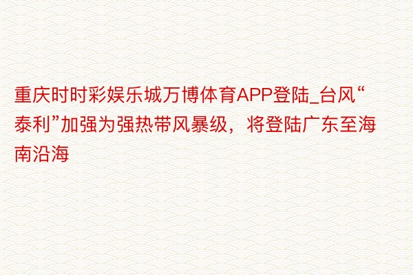 重庆时时彩娱乐城万博体育APP登陆_台风“泰利”加强为强热带风暴级，将登陆广东至海南沿海
