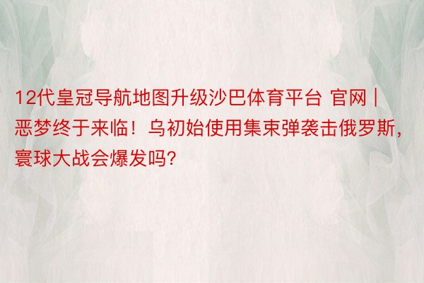12代皇冠导航地图升级沙巴体育平台 官网 | 恶梦终于来临！乌初始使用集束弹袭击俄罗斯，寰球大战会爆发吗？