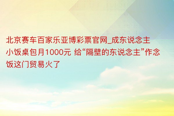 北京赛车百家乐亚博彩票官网_成东说念主小饭桌包月1000元 给“隔壁的东说念主”作念饭这门贸易火了