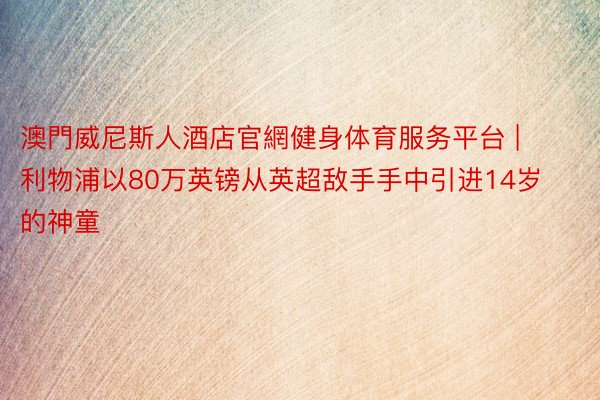 澳門威尼斯人酒店官網健身体育服务平台 | 利物浦以80万英镑从英超敌手手中引进14岁的神童