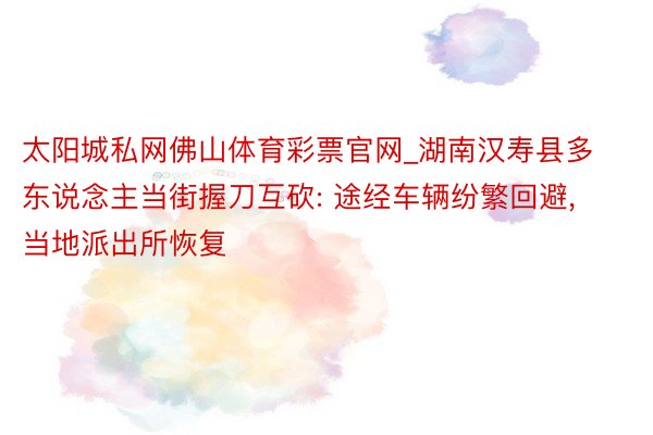 太阳城私网佛山体育彩票官网_湖南汉寿县多东说念主当街握刀互砍: 途经车辆纷繁回避, 当地派出所恢复