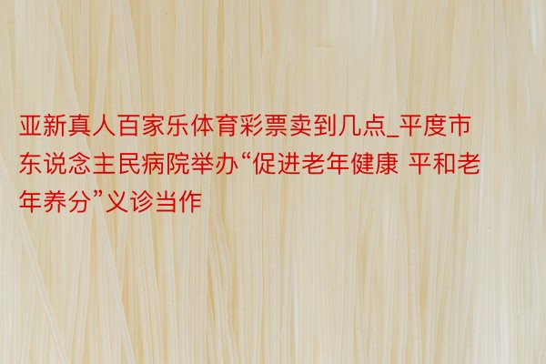 亚新真人百家乐体育彩票卖到几点_平度市东说念主民病院举办“促进老年健康 平和老年养分”义诊当作