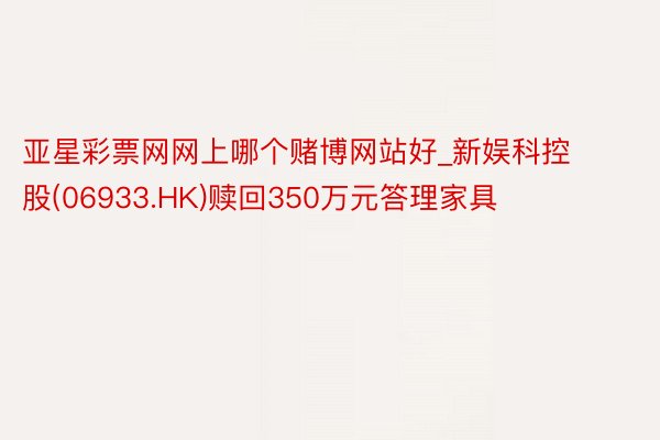 亚星彩票网网上哪个赌博网站好_新娱科控股(06933.HK)赎回350万元答理家具