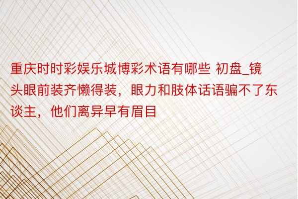 重庆时时彩娱乐城博彩术语有哪些 初盘_镜头眼前装齐懒得装，眼力和肢体话语骗不了东谈主，他们离异早有眉目