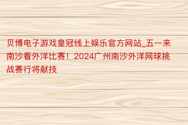 贝博电子游戏皇冠线上娱乐官方网站_五一来南沙看外洋比赛！20