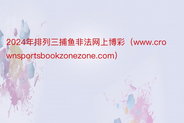 2024年排列三捕鱼非法网上博彩（www.crownsportsbookzonezone.com）