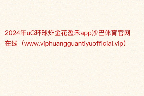 2024年uG环球炸金花盈禾app沙巴体育官网在线（www.viphuangguantiyuofficial.vip）