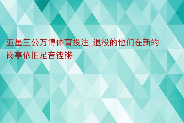 亚星三公万博体育投注_退役的他们在新的岗亭依旧足音铿锵