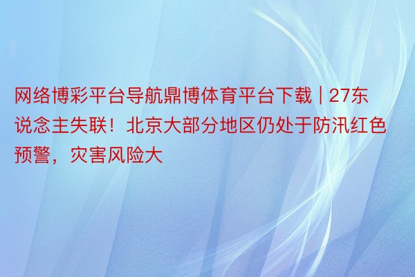 网络博彩平台导航鼎博体育平台下载 | 27东说念主失联！北京