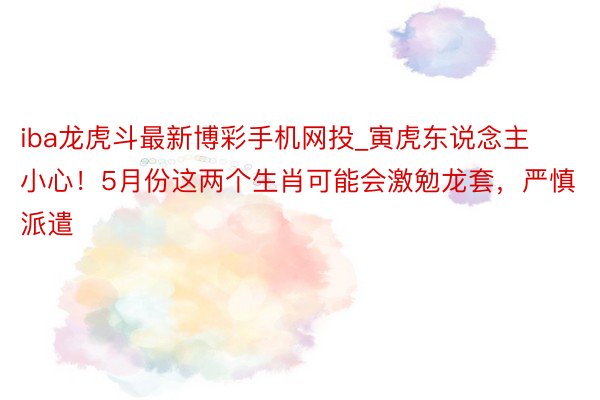iba龙虎斗最新博彩手机网投_寅虎东说念主小心！5月份这两个生肖可能会激勉龙套，严慎派遣