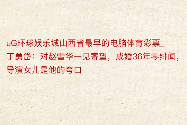 uG环球娱乐城山西省最早的电脑体育彩票_丁勇岱：对赵雪华一见寄望，成婚36年零绯闻，导演女儿是他的夸口