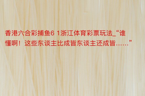 香港六合彩捕鱼6 1浙江体育彩票玩法_“谁懂啊！这些东谈主比成皆东谈主还成皆……”
