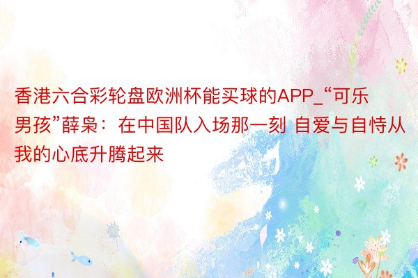 香港六合彩轮盘欧洲杯能买球的APP_“可乐男孩”薛枭：在中国队入场那一刻 自爱与自恃从我的心底升腾起来