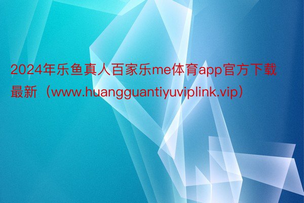 2024年乐鱼真人百家乐me体育app官方下载最新（www.huangguantiyuviplink.vip）