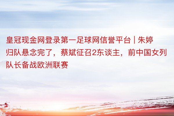 皇冠现金网登录第一足球网信誉平台 | 朱婷归队悬念完了，蔡斌征召2东谈主，前中国女列队长备战欧洲联赛