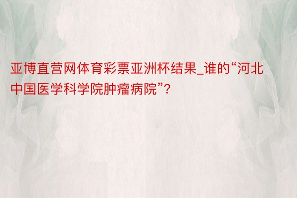 亚博直营网体育彩票亚洲杯结果_谁的“河北中国医学科学院肿瘤病院”？