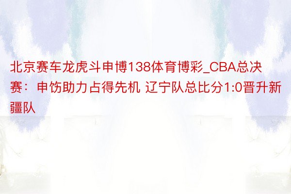 北京赛车龙虎斗申博138体育博彩_CBA总决赛：申饬助力占得先机 辽宁队总比分1:0晋升新疆队