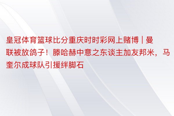 皇冠体育篮球比分重庆时时彩网上赌博 | 曼联被放鸽子！滕哈赫中意之东谈主加友邦米，马奎尔成球队引援绊脚石