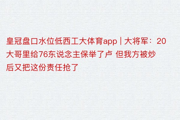皇冠盘口水位低西工大体育app | 大将军：20大哥里给76东说念主保举了卢 但我方被炒后又把这份责任抢了