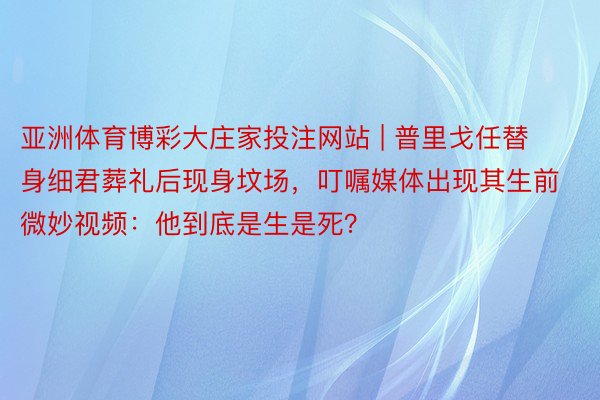 亚洲体育博彩大庄家投注网站 | 普里戈任替身细君葬礼后现身坟场，叮嘱媒体出现其生前微妙视频：他到底是生是死？