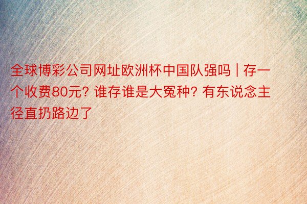 全球博彩公司网址欧洲杯中国队强吗 | 存一个收费80元? 谁存谁是大冤种? 有东说念主径直扔路边了