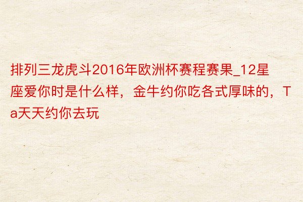 排列三龙虎斗2016年欧洲杯赛程赛果_12星座爱你时是什么样，金牛约你吃各式厚味的，Ta天天约你去玩