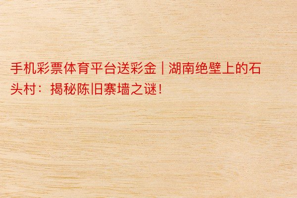 手机彩票体育平台送彩金 | 湖南绝壁上的石头村：揭秘陈旧寨墙之谜！