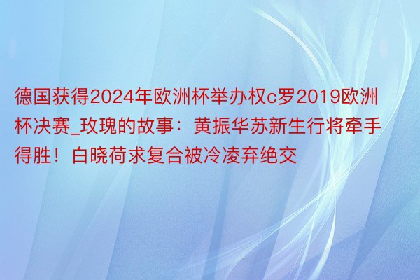 德国获得2024年欧洲杯举办权c罗2019欧洲杯决赛_玫瑰的故事：黄振华苏新生行将牵手得胜！白晓荷求复合被冷凌弃绝交