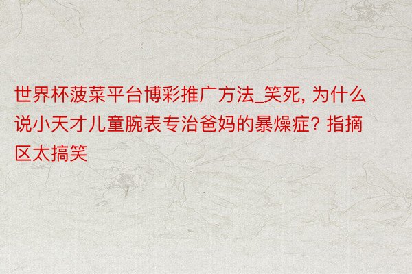 世界杯菠菜平台博彩推广方法_笑死, 为什么说小天才儿童腕表专治爸妈的暴燥症? 指摘区太搞笑