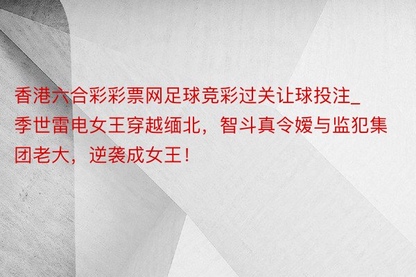 香港六合彩彩票网足球竞彩过关让球投注_季世雷电女王穿越缅北，智斗真令嫒与监犯集团老大，逆袭成女王！