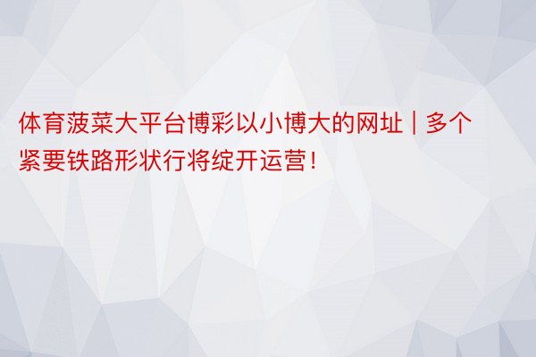 体育菠菜大平台博彩以小博大的网址 | 多个紧要铁路形状行将绽开运营！