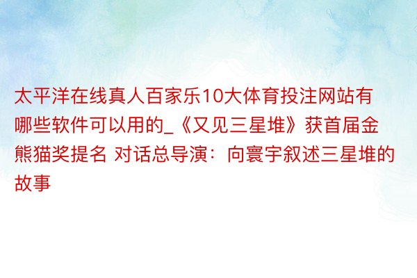 太平洋在线真人百家乐10大体育投注网站有哪些软件可以用的_《又见三星堆》获首届金熊猫奖提名 对话总导演：向寰宇叙述三星堆的故事