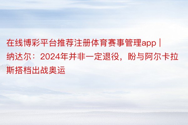 在线博彩平台推荐注册体育赛事管理app | 纳达尔：2024年并非一定退役，盼与阿尔卡拉斯搭档出战奥运