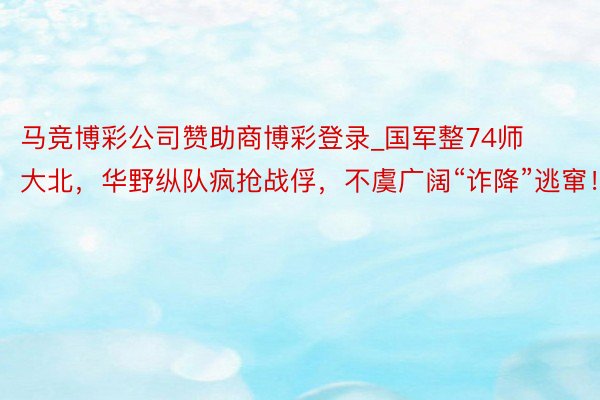 马竞博彩公司赞助商博彩登录_国军整74师大北，华野纵队疯抢战俘，不虞广阔“诈降”逃窜！