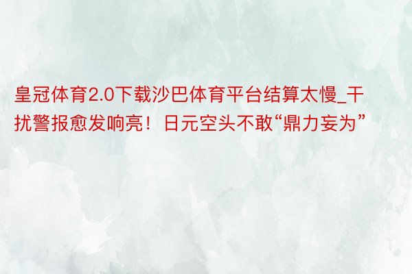 皇冠体育2.0下载沙巴体育平台结算太慢_干扰警报愈发响亮！日元空头不敢“鼎力妄为”