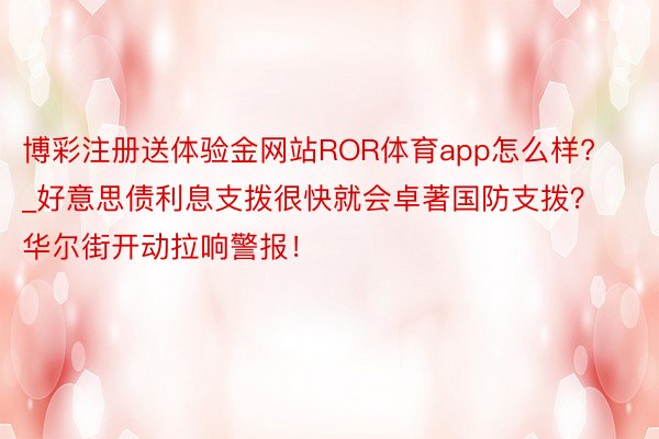 博彩注册送体验金网站ROR体育app怎么样?_好意思债利息支拨很快就会卓著国防支拨？华尔街开动拉响警报！