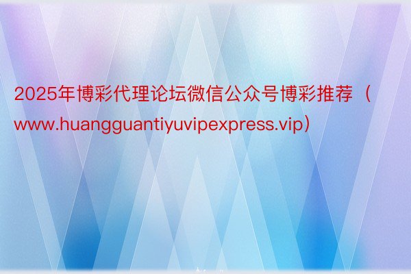 2025年博彩代理论坛微信公众号博彩推荐（www.huangguantiyuvipexpress.vip）