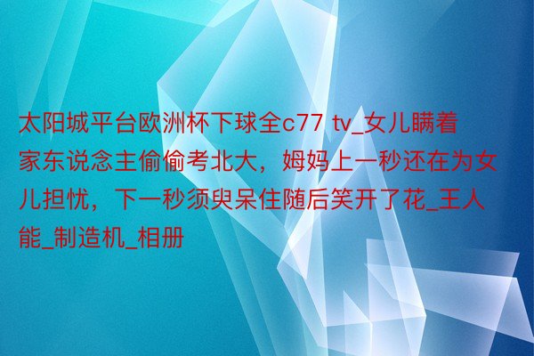 太阳城平台欧洲杯下球全c77 tv_女儿瞒着家东说念主偷偷考